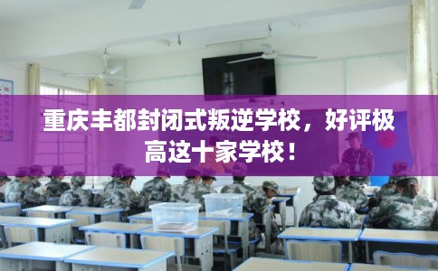 重庆丰都封闭式叛逆学校，好评极高这十家学校！