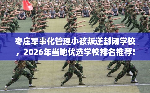 枣庄军事化管理小孩叛逆封闭学校，2026年当地优选学校排名推荐!