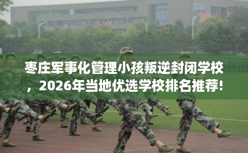 枣庄军事化管理小孩叛逆封闭学校，2026年当地优选学校排名推荐!