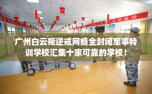 广州白云叛逆戒网瘾全封闭军事特训学校汇集十家可靠的学校！