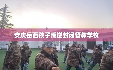 安庆岳西孩子叛逆封闭管教学校