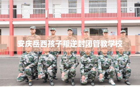 安庆岳西孩子叛逆封闭管教学校