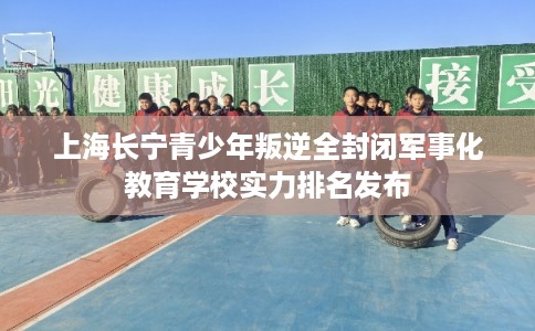 上海长宁青少年叛逆全封闭军事化教育学校实力排名发布