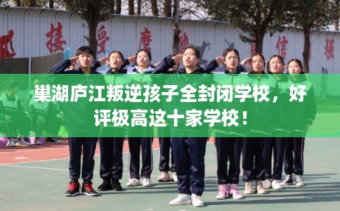 巢湖庐江叛逆孩子全封闭学校，好评极高这十家学校！