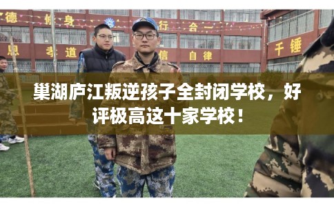 巢湖庐江叛逆孩子全封闭学校，好评极高这十家学校！