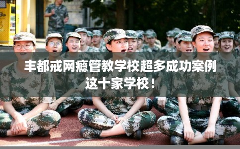 丰都戒网瘾管教学校超多成功案例这十家学校！