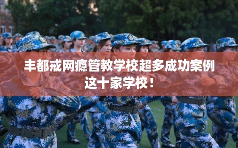 丰都戒网瘾管教学校超多成功案例这十家学校！