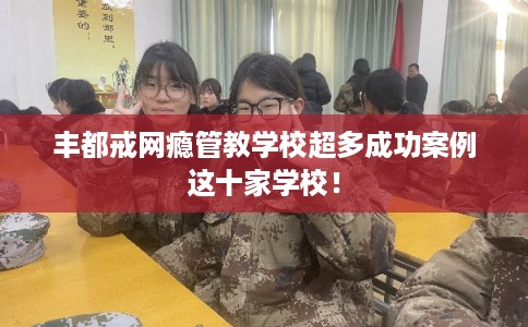 丰都戒网瘾管教学校超多成功案例这十家学校！