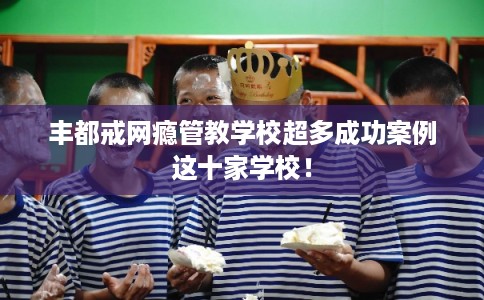 丰都戒网瘾管教学校超多成功案例这十家学校！