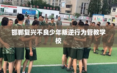 邯郸复兴不良少年叛逆行为管教学校