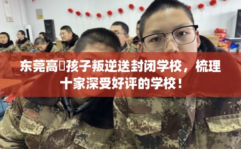 东莞高埗孩子叛逆送封闭学校，梳理十家深受好评的学校！