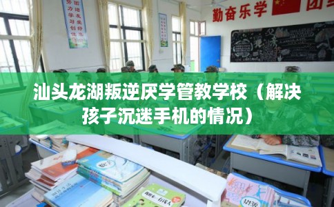 汕头龙湖叛逆厌学管教学校（解决孩子沉迷手机的情况）