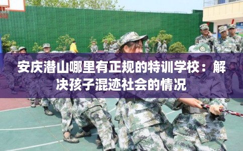 安庆潜山哪里有正规的特训学校：解决孩子混迹社会的情况