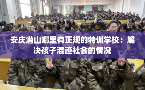 安庆潜山哪里有正规的特训学校：解决孩子混迹社会的情况