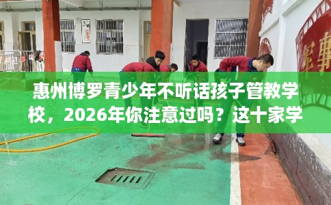 惠州博罗青少年不听话孩子管教学校，2026年你注意过吗？这十家学校！