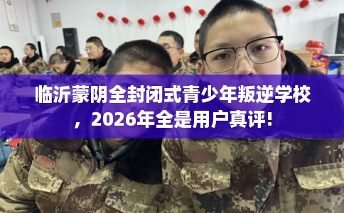 临沂蒙阴全封闭式青少年叛逆学校，2026年全是用户真评!