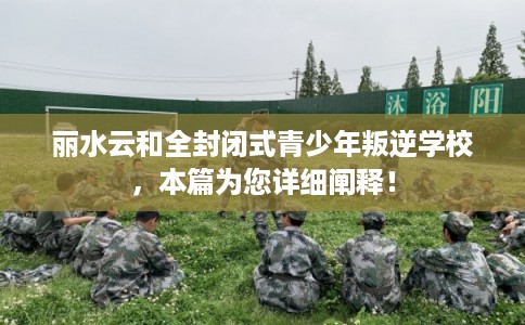 丽水云和全封闭式青少年叛逆学校，本篇为您详细阐释！