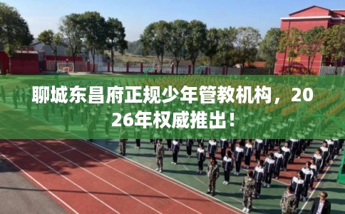 聊城东昌府正规少年管教机构，2026年权威推出！