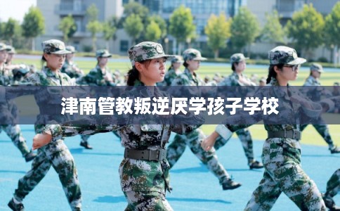 津南管教叛逆厌学孩子学校