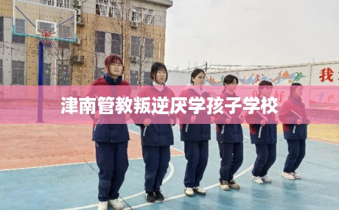 津南管教叛逆厌学孩子学校