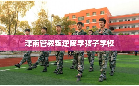 津南管教叛逆厌学孩子学校