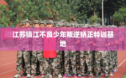 江苏镇江不良少年叛逆矫正特训基地