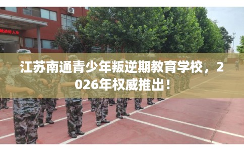 江苏南通青少年叛逆期教育学校，2026年权威推出！