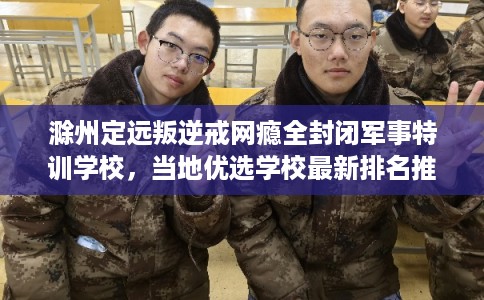 滁州定远叛逆戒网瘾全封闭军事特训学校，当地优选学校最新排名推荐!
