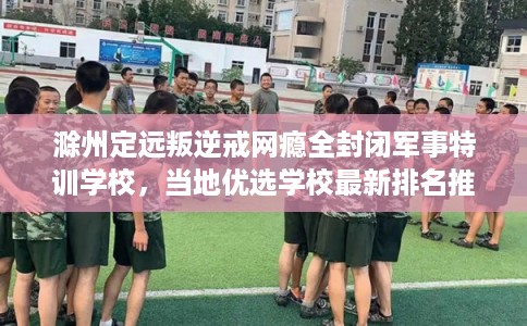 滁州定远叛逆戒网瘾全封闭军事特训学校，当地优选学校最新排名推荐!