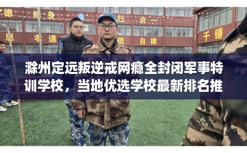 滁州定远叛逆戒网瘾全封闭军事特训学校，当地优选学校最新排名推荐!