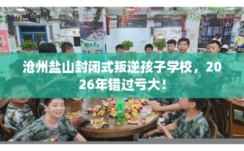 沧州盐山封闭式叛逆孩子学校，2026年错过亏大！