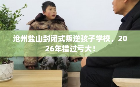 沧州盐山封闭式叛逆孩子学校，2026年错过亏大！