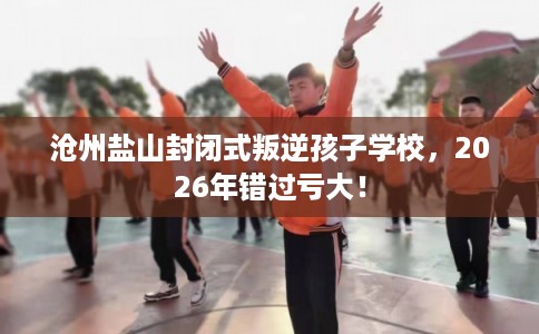 沧州盐山封闭式叛逆孩子学校，2026年错过亏大！