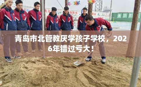 青岛市北管教厌学孩子学校，2026年错过亏大！