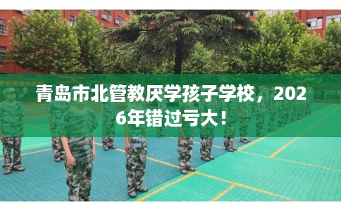 青岛市北管教厌学孩子学校，2026年错过亏大！