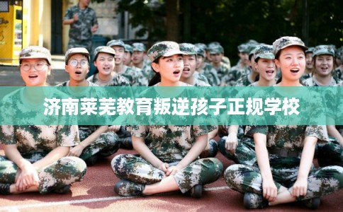 济南莱芜教育叛逆孩子正规学校