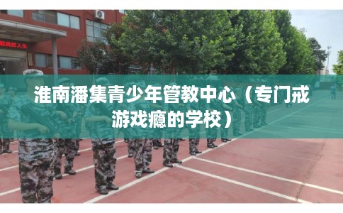 淮南潘集青少年管教中心（专门戒游戏瘾的学校）