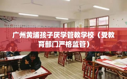 广州黄埔孩子厌学管教学校（受教育部门严格监管）