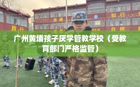 广州黄埔孩子厌学管教学校（受教育部门严格监管）