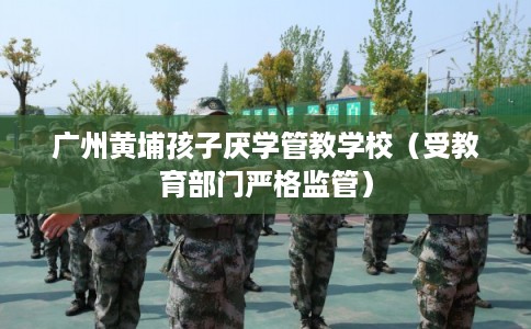 广州黄埔孩子厌学管教学校（受教育部门严格监管）