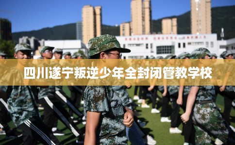 四川遂宁叛逆少年全封闭管教学校