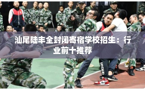 汕尾陆丰全封闭寄宿学校招生：行业前十推荐