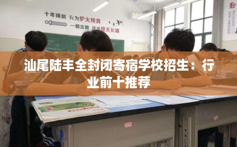 汕尾陆丰全封闭寄宿学校招生：行业前十推荐