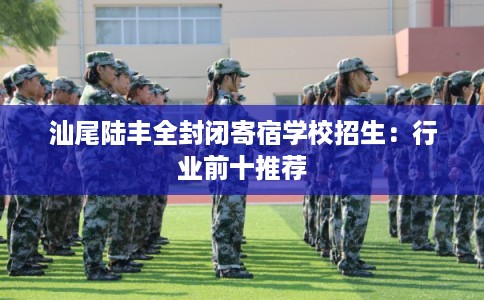 汕尾陆丰全封闭寄宿学校招生：行业前十推荐