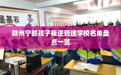 赣州宁都孩子叛逆管理学校名单盘点一览