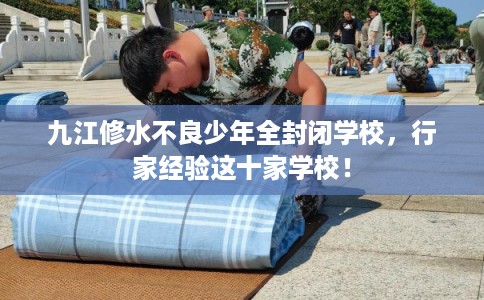 九江修水不良少年全封闭学校，行家经验这十家学校！