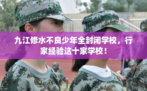 九江修水不良少年全封闭学校，行家经验这十家学校！