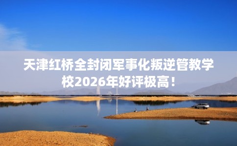 天津红桥全封闭军事化叛逆管教学校2026年好评极高！