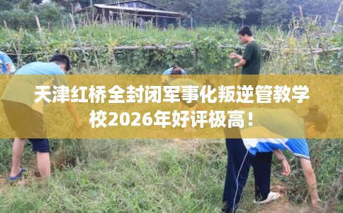 天津红桥全封闭军事化叛逆管教学校2026年好评极高！