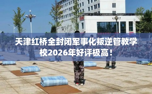 天津红桥全封闭军事化叛逆管教学校2026年好评极高！